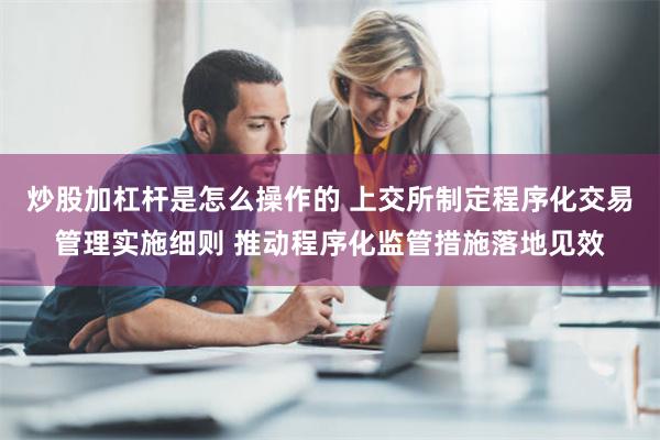 炒股加杠杆是怎么操作的 上交所制定程序化交易管理实施细则 推动程序化监管措施落地见效