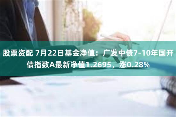 股票资配 7月22日基金净值：广发中债7-10年国开债指数A最新净值1.2695，涨0.28%