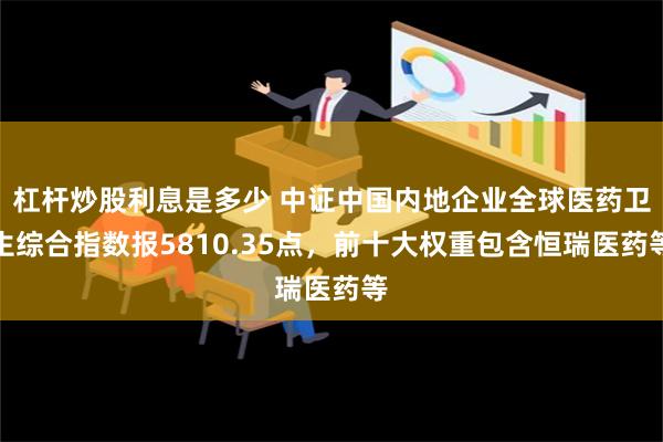 杠杆炒股利息是多少 中证中国内地企业全球医药卫生综合指数报5810.35点，前十大权重包含恒瑞医药等