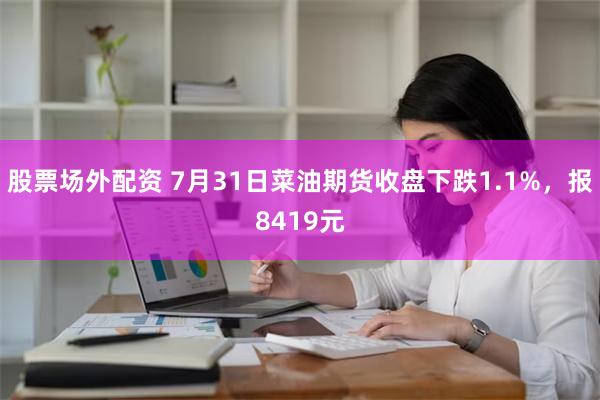 股票场外配资 7月31日菜油期货收盘下跌1.1%，报8419元