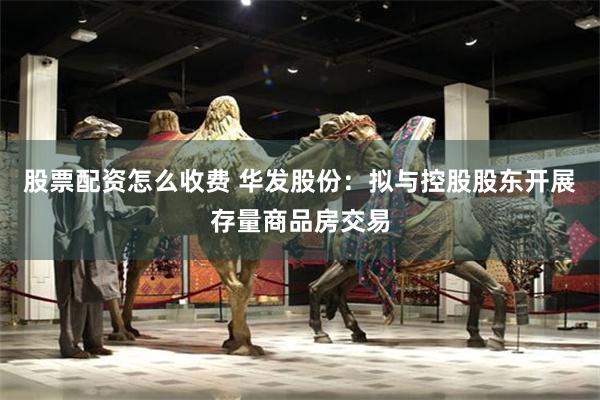 股票配资怎么收费 华发股份：拟与控股股东开展存量商品房交易