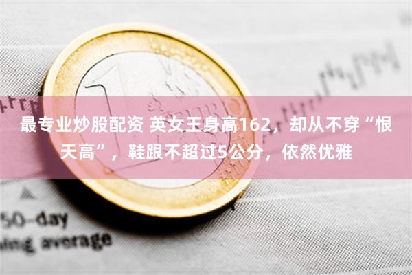 最专业炒股配资 英女王身高162，却从不穿“恨天高”，鞋跟不超过5公分，依然优雅