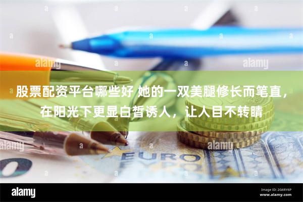 股票配资平台哪些好 她的一双美腿修长而笔直，在阳光下更显白皙诱人，让人目不转睛