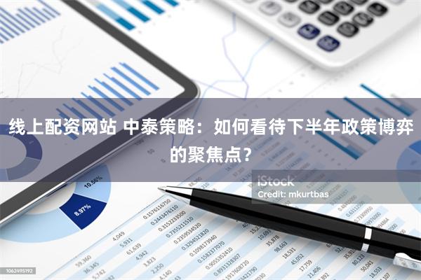 线上配资网站 中泰策略：如何看待下半年政策博弈的聚焦点？