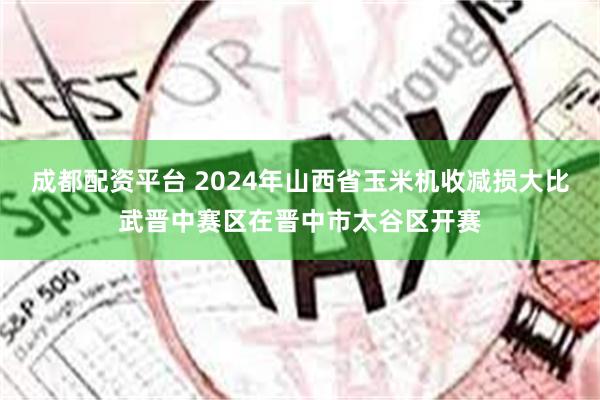 成都配资平台 2024年山西省玉米机收减损大比武晋中赛区在晋中市太谷区开赛