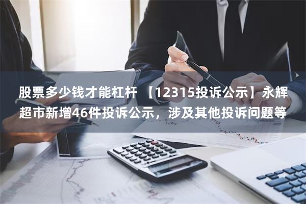 股票多少钱才能杠杆 【12315投诉公示】永辉超市新增46件投诉公示，涉及其他投诉问题等