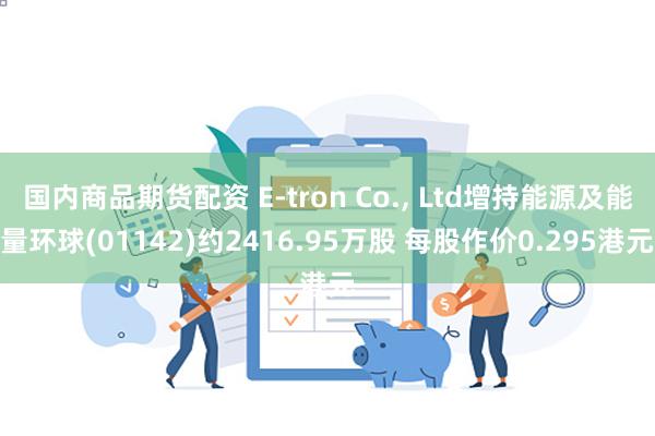 国内商品期货配资 E-tron Co., Ltd增持能源及能量环球(01142)约2416.95万股 每股作价0.295港元