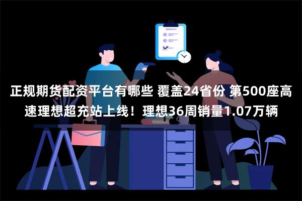 正规期货配资平台有哪些 覆盖24省份 第500座高速理想超充站上线！理想36周销量1.07万辆