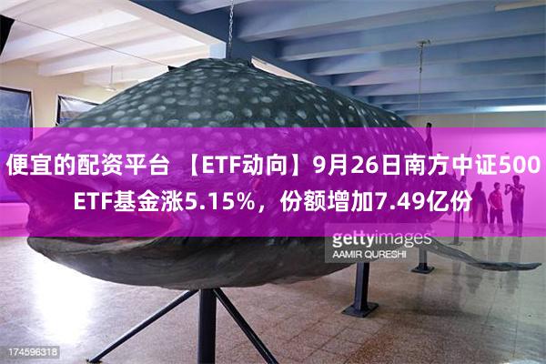 便宜的配资平台 【ETF动向】9月26日南方中证500ETF基金涨5.15%，份额增加7.49亿份