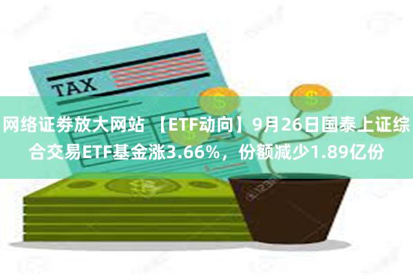 网络证劵放大网站 【ETF动向】9月26日国泰上证综合交易ETF基金涨3.66%，份额减少1.89亿份