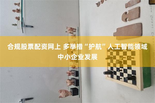 合规股票配资网上 多举措“护航”人工智能领域中小企业发展