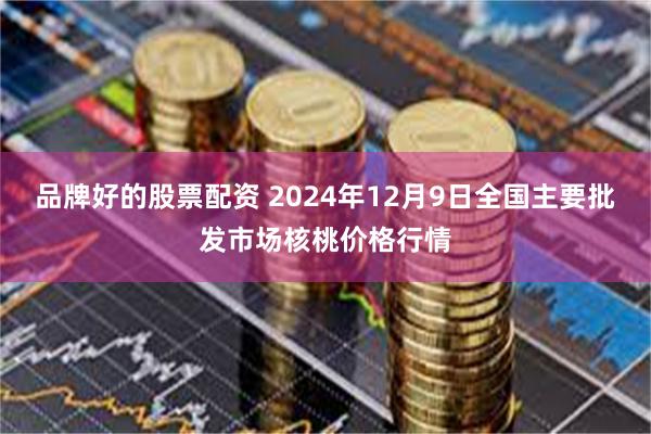 品牌好的股票配资 2024年12月9日全国主要批发市场核桃价格行情