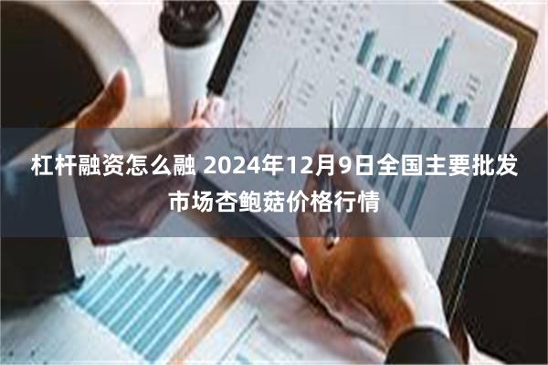 杠杆融资怎么融 2024年12月9日全国主要批发市场杏鲍菇价格行情