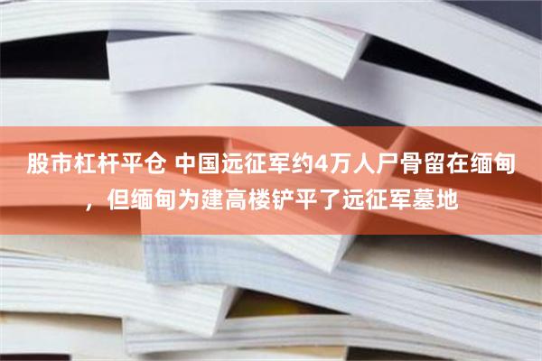 股市杠杆平仓 中国远征军约4万人尸骨留在缅甸，但缅甸为建高楼铲平了远征军墓地