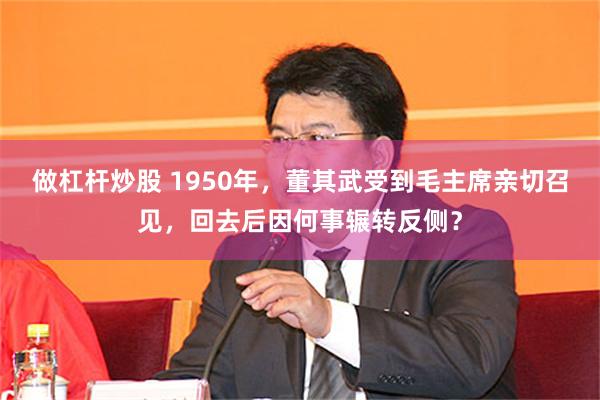 做杠杆炒股 1950年，董其武受到毛主席亲切召见，回去后因何事辗转反侧？