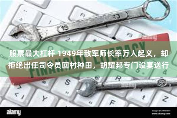 股票最大杠杆 1949年敌军师长率万人起义，却拒绝出任司令员回村种田，胡耀邦专门设宴送行