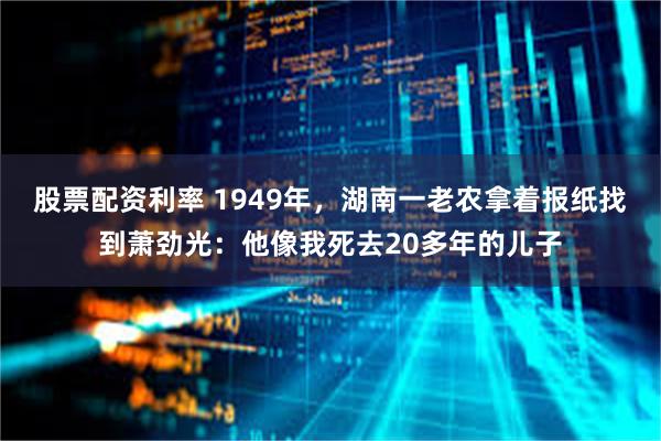 股票配资利率 1949年，湖南一老农拿着报纸找到萧劲光：他像我死去20多年的儿子