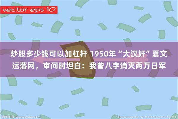 炒股多少钱可以加杠杆 1950年“大汉奸”夏文运落网，审问时坦白：我曾八字消灭两万日军