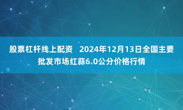 股票杠杆线上配资   2024年12月13日全国主要批发市场红蒜6.0公分价格行情