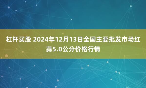 杠杆买股 2024年12月13日全国主要批发市场红蒜5.0公分价格行情