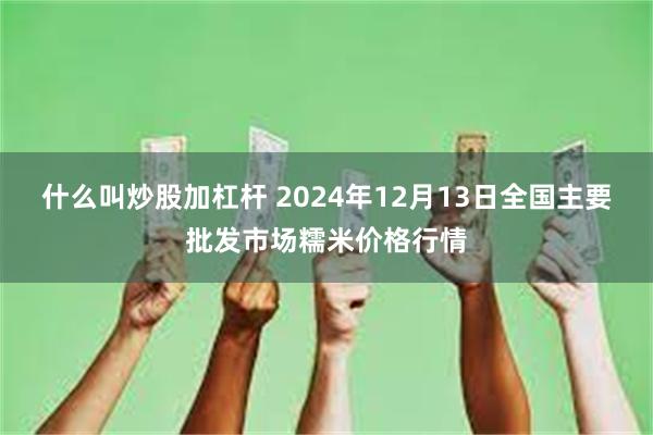 什么叫炒股加杠杆 2024年12月13日全国主要批发市场糯米价格行情