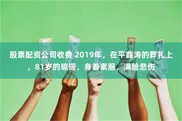 股票配资公司收费 2019年，在平鑫涛的葬礼上，81岁的琼瑶，身着素服，满脸悲伤