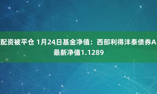 配资被平仓 1月24日基金净值：西部利得沣泰债券A最新净值1.1289