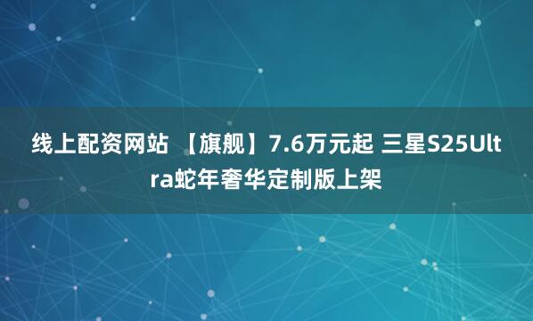 线上配资网站 【旗舰】7.6万元起 三星S25Ultra蛇年奢华定制版上架