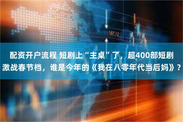 配资开户流程 短剧上“主桌”了，超400部短剧激战春节档，谁是今年的《我在八零年代当后妈》？