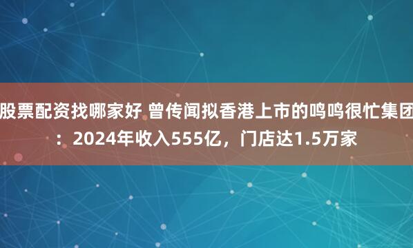 股票配资找哪家好 曾传闻拟香港上市的鸣鸣很忙集团：2024年收入555亿，门店达1.5万家