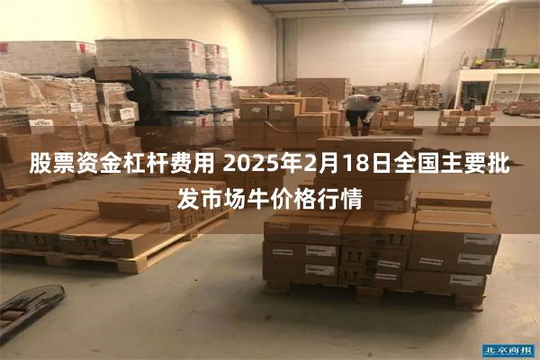 股票资金杠杆费用 2025年2月18日全国主要批发市场牛价格行情