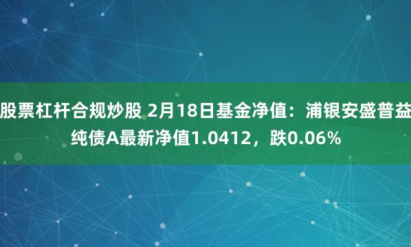 股票杠杆合规炒股 2月18日基金净值：浦银安盛普益纯债A最新净值1.0412，跌0.06%