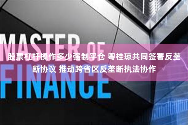 股票杠杆操作多少强制平仓 粤桂琼共同签署反垄断协议 推动跨省区反垄断执法协作