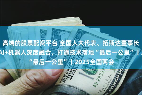 高端的股票配资平台 全国人大代表、拓斯达董事长吴丰礼：推动AI+机器人深度融合，打通技术落地“最后一公里”丨2025全国两会