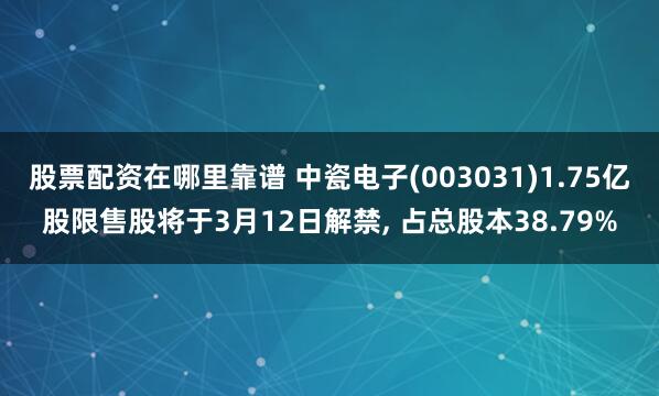 股票配资在哪里靠谱 中瓷电子(003031)1.75亿股限售股将于3月12日解禁, 占总股本38.79%